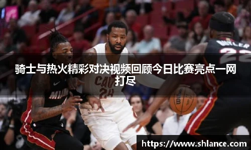 骑士与热火精彩对决视频回顾今日比赛亮点一网打尽