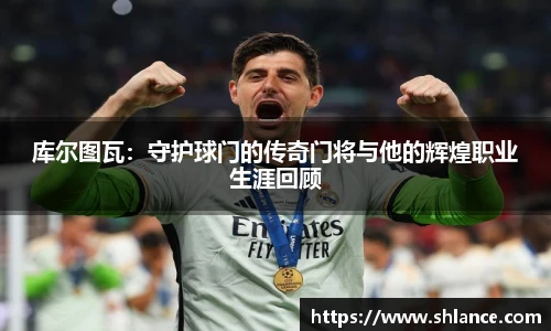 库尔图瓦：守护球门的传奇门将与他的辉煌职业生涯回顾
